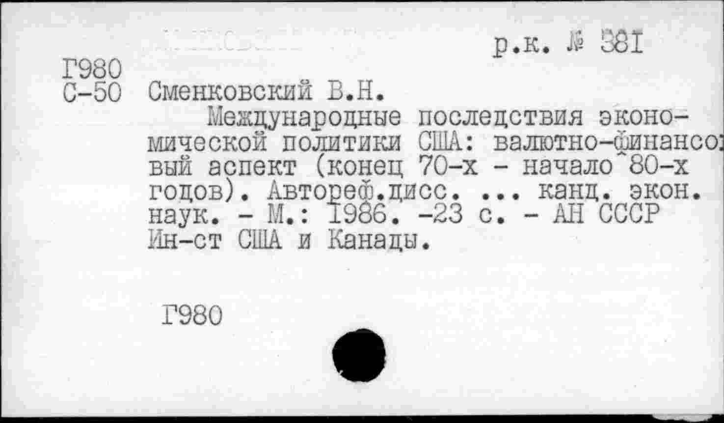 ﻿р.к. й 381
Г980
С-50 Сменковский В.Н.
Международные последствия экономической политики США: валютно-финансо: вый аспект (конец 70-х - начало 80-х годов). Авторе®.цисс. ... канд. экон, наук. - М.: 1986. -23 с. - АН СССР Ин-ст США и Канады.
Г980